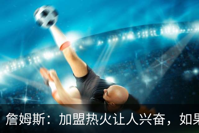 詹姆斯：加盟热火让人兴奋，如果能去迈阿密将有望超越乔丹